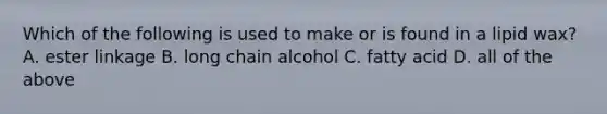 Which of the following is used to make or is found in a lipid wax? A. ester linkage B. long chain alcohol C. fatty acid D. all of the above