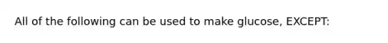 All of the following can be used to make glucose, EXCEPT: