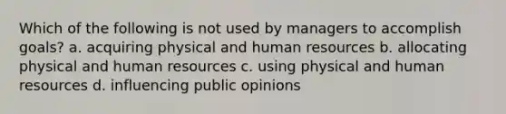 Which of the following is not used by managers to accomplish goals? a. acquiring physical and human resources b. allocating physical and human resources c. using physical and human resources d. influencing public opinions