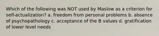 Which of the following was NOT used by Maslow as a criterion for self-actualization? a. freedom from personal problems b. absence of psychopathology c. acceptance of the B values d. gratification of lower level needs