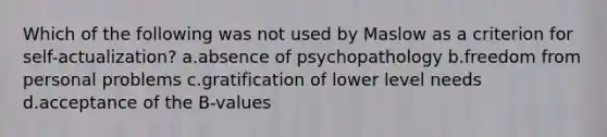 Which of the following was not used by Maslow as a criterion for self-actualization? a.absence of psychopathology b.freedom from personal problems c.gratification of lower level needs d.acceptance of the B-values