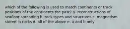 which of the following is used to match continents or track positions of the continents the past? a. reconstructions of seafloor spreading b. rock types and structures c. magnetism stored in rocks d. all of the above e. a and b only