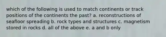 which of the following is used to match continents or track positions of the continents the past? a. reconstructions of seafloor spreading b. rock types and structures c. magnetism stored in rocks d. all of the above e. a and b only