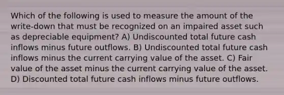 Which of the following is used to measure the amount of the write-down that must be recognized on an impaired asset such as depreciable equipment? A) Undiscounted total future cash inflows minus future outflows. B) Undiscounted total future cash inflows minus the current carrying value of the asset. C) Fair value of the asset minus the current carrying value of the asset. D) Discounted total future cash inflows minus future outflows.