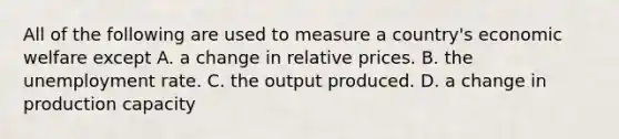 All of the following are used to measure a country's economic welfare except A. a change in relative prices. B. the unemployment rate. C. the output produced. D. a change in production capacity