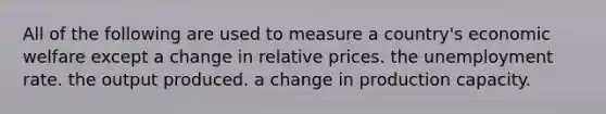 All of the following are used to measure a country's economic welfare except a change in relative prices. the unemployment rate. the output produced. a change in production capacity.