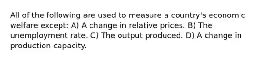 All of the following are used to measure a country's economic welfare except: A) A change in relative prices. B) The unemployment rate. C) The output produced. D) A change in production capacity.