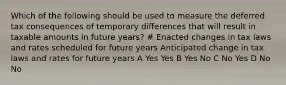 Which of the following should be used to measure the deferred tax consequences of temporary differences that will result in taxable amounts in future years? # Enacted changes in tax laws and rates scheduled for future years Anticipated change in tax laws and rates for future years A Yes Yes B Yes No C No Yes D No No