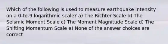 Which of the following is used to measure earthquake intensity on a 0-to-9 logarithmic scale? a) The Richter Scale b) The Seismic Moment Scale c) The Moment Magnitude Scale d) The Shifting Momentum Scale e) None of the answer choices are correct