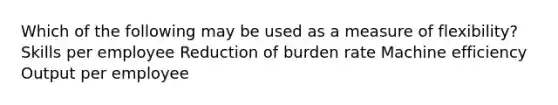 Which of the following may be used as a measure of flexibility? Skills per employee Reduction of burden rate Machine efficiency Output per employee