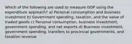 Which of the following are used to measure GDP using the expenditure approach? a) Personal consumption and business investment b) Government spending, taxation, and the value of traded goods c) Personal consumption, business investment, government spending, and net exports d) Business investment, government spending, transfers to provincial governments, and taxation revenue