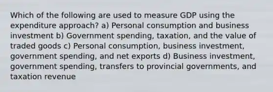 Which of the following are used to measure GDP using the expenditure approach? a) Personal consumption and business investment b) Government spending, taxation, and the value of traded goods c) Personal consumption, business investment, government spending, and net exports d) Business investment, government spending, transfers to provincial governments, and taxation revenue