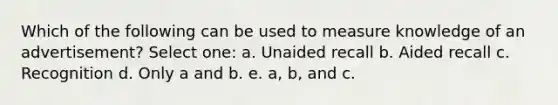 Which of the following can be used to measure knowledge of an advertisement? Select one: a. Unaided recall b. Aided recall c. Recognition d. Only a and b. e. a, b, and c.