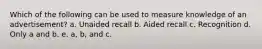 Which of the following can be used to measure knowledge of an advertisement? a. Unaided recall b. Aided recall c. Recognition d. Only a and b. e. a, b, and c.
