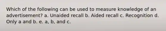 Which of the following can be used to measure knowledge of an advertisement? a. Unaided recall b. Aided recall c. Recognition d. Only a and b. e. a, b, and c.