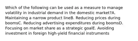 Which of the following can be used as a measure to manage volatility in industrial demand in the domestic market?A. Maintaining a narrow product lineB. Reducing prices during boomsC. Reducing advertising expenditures during boomsD. Focusing on market share as a strategic goalE. Avoiding investment in foreign high-yield financial instruments