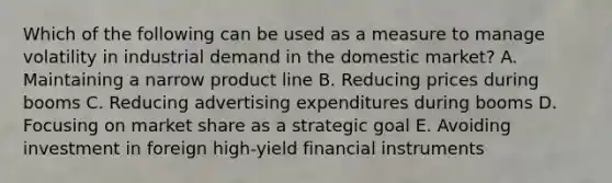 Which of the following can be used as a measure to manage volatility in industrial demand in the domestic market? A. Maintaining a narrow product line B. Reducing prices during booms C. Reducing advertising expenditures during booms D. Focusing on market share as a strategic goal E. Avoiding investment in foreign high-yield financial instruments