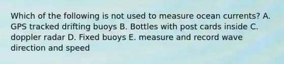 Which of the following is not used to measure ocean currents? A. GPS tracked drifting buoys B. Bottles with post cards inside C. doppler radar D. Fixed buoys E. measure and record wave direction and speed