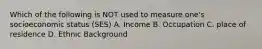 Which of the following is NOT used to measure one's socioeconomic status (SES) A. Income B. Occupation C. place of residence D. Ethnic Background