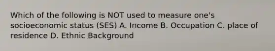 Which of the following is NOT used to measure one's socioeconomic status (SES) A. Income B. Occupation C. place of residence D. Ethnic Background