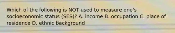 Which of the following is NOT used to measure one's socioeconomic status (SES)? A. income B. occupation C. place of residence D. ethnic background