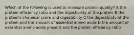 Which of the following is used to measure protein quality? A the protein-efficiency ratio and the digestibility of the protein B the protein's chemical score and digestibility C the digestibility of the protein and the amount of essential amino acids D the amount of essential amino acids present and the protein efficiency ratio