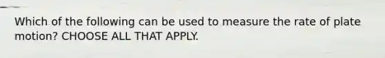 Which of the following can be used to measure the rate of plate motion? CHOOSE ALL THAT APPLY.