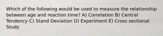 Which of the following would be used to measure the relationship between age and reaction time? A) Correlation B) Central Tendency C) Stand Deviation D) Experiment E) Cross sectional Study