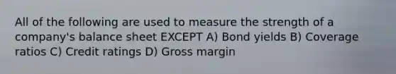 All of the following are used to measure the strength of a company's balance sheet EXCEPT A) Bond yields B) Coverage ratios C) Credit ratings D) Gross margin