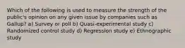 Which of the following is used to measure the strength of the public's opinion on any given issue by companies such as Gallup? a) Survey or poll b) Quasi-experimental study c) Randomized control study d) Regression study e) Ethnographic study