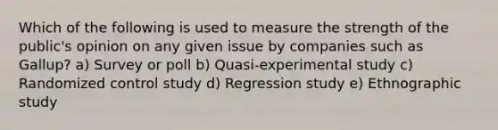 Which of the following is used to measure the strength of the public's opinion on any given issue by companies such as Gallup? a) Survey or poll b) Quasi-experimental study c) Randomized control study d) Regression study e) Ethnographic study