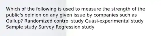 Which of the following is used to measure the strength of the public's opinion on any given issue by companies such as Gallup? Randomized control study Quasi-experimental study Sample study Survey Regression study