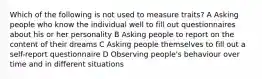 Which of the following is not used to measure traits? A Asking people who know the individual well to fill out questionnaires about his or her personality B Asking people to report on the content of their dreams C Asking people themselves to fill out a self-report questionnaire D Observing people's behaviour over time and in different situations