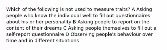 Which of the following is not used to measure traits? A Asking people who know the individual well to fill out questionnaires about his or her personality B Asking people to report on the content of their dreams C Asking people themselves to fill out a self-report questionnaire D Observing people's behaviour over time and in different situations