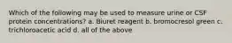 Which of the following may be used to measure urine or CSF protein concentrations? a. Biuret reagent b. bromocresol green c. trichloroacetic acid d. all of the above