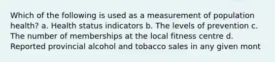 Which of the following is used as a measurement of population health? a. Health status indicators b. The levels of prevention c. The number of memberships at the local fitness centre d. Reported provincial alcohol and tobacco sales in any given mont