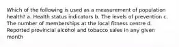 Which of the following is used as a measurement of population health? a. Health status indicators b. The levels of prevention c. The number of memberships at the local fitness centre d. Reported provincial alcohol and tobacco sales in any given month