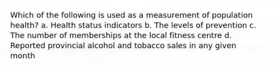 Which of the following is used as a measurement of population health? a. Health status indicators b. The levels of prevention c. The number of memberships at the local fitness centre d. Reported provincial alcohol and tobacco sales in any given month