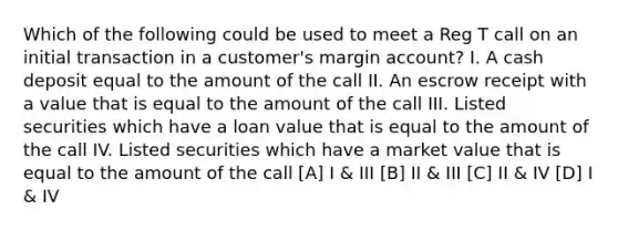 Which of the following could be used to meet a Reg T call on an initial transaction in a customer's margin account? I. A cash deposit equal to the amount of the call II. An escrow receipt with a value that is equal to the amount of the call III. Listed securities which have a loan value that is equal to the amount of the call IV. Listed securities which have a market value that is equal to the amount of the call [A] I & III [B] II & III [C] II & IV [D] I & IV