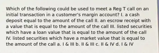 Which of the following could be used to meet a Reg T call on an initial transaction in a customer's margin account? I. a cash deposit equal to the amount of the call II. an escrow receipt with a value that is equal to the amount of the call III. listed securities which have a loan value that is equal to the amount of the call IV. listed securities which have a market value that is equal to the amount of the call a. I & III b. II & III c. II & IV d. I & IV