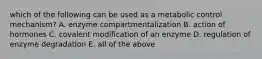 which of the following can be used as a metabolic control mechanism? A. enzyme compartmentalization B. action of hormones C. covalent modification of an enzyme D. regulation of enzyme degradation E. all of the above