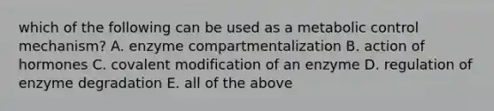 which of the following can be used as a metabolic control mechanism? A. enzyme compartmentalization B. action of hormones C. covalent modification of an enzyme D. regulation of enzyme degradation E. all of the above