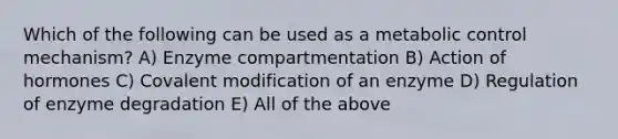 Which of the following can be used as a metabolic control mechanism? A) Enzyme compartmentation B) Action of hormones C) Covalent modification of an enzyme D) Regulation of enzyme degradation E) All of the above