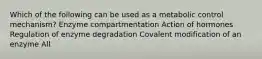 Which of the following can be used as a metabolic control mechanism? Enzyme compartmentation Action of hormones Regulation of enzyme degradation Covalent modification of an enzyme All