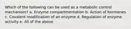 Which of the following can be used as a metabolic control mechanism? a. Enzyme compartmentation b. Action of hormones c. Covalent modification of an enzyme d. Regulation of enzyme activity e. All of the above