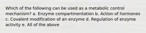 Which of the following can be used as a metabolic control mechanism? a. Enzyme compartmentation b. Action of hormones c. Covalent modification of an enzyme d. Regulation of enzyme activity e. All of the above