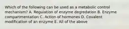 Which of the following can be used as a metabolic control mechanism? A. Regulation of enzyme degredation B. Enzyme compartmentation C. Action of hormones D. Covalent modification of an enzyme E. All of the above