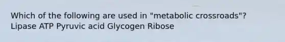 Which of the following are used in "metabolic crossroads"? Lipase ATP Pyruvic acid Glycogen Ribose