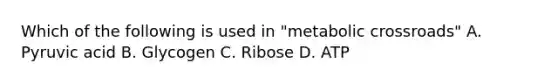 Which of the following is used in "metabolic crossroads" A. Pyruvic acid B. Glycogen C. Ribose D. ATP