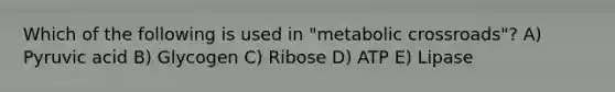 Which of the following is used in "metabolic crossroads"? A) Pyruvic acid B) Glycogen C) Ribose D) ATP E) Lipase